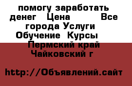 помогу заработать денег › Цена ­ 600 - Все города Услуги » Обучение. Курсы   . Пермский край,Чайковский г.